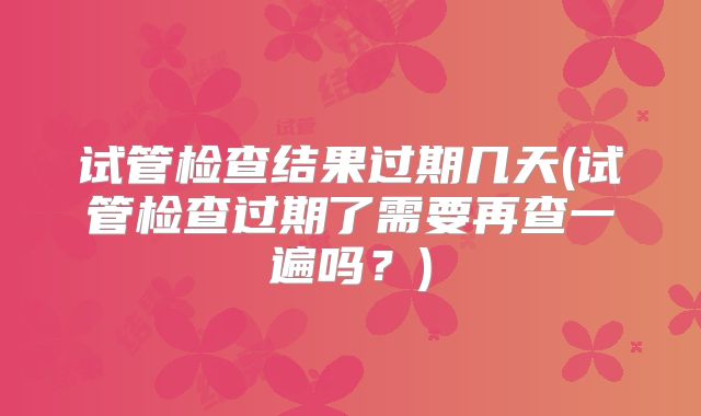 试管检查结果过期几天(试管检查过期了需要再查一遍吗？)