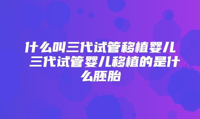 什么叫三代试管移植婴儿 三代试管婴儿移植的是什么胚胎