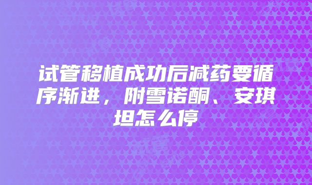 试管移植成功后减药要循序渐进,附雪诺酮、安琪坦怎么停