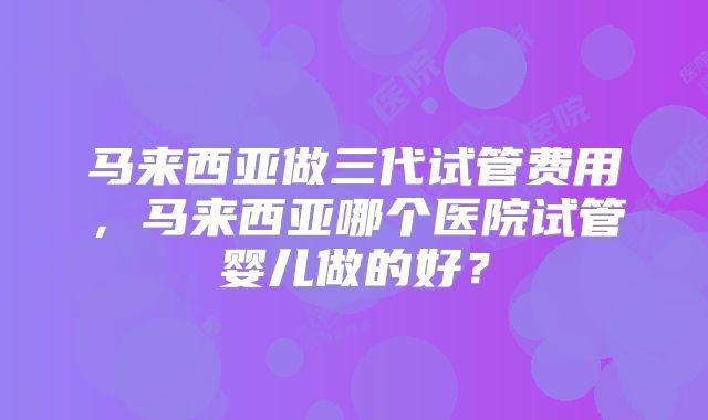 马来西亚做三代试管费用,马来西亚哪个医院试管婴儿做的好?