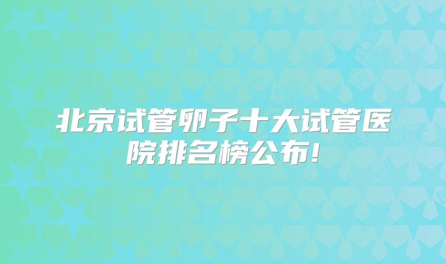 北京试管卵子十大试管医院排名榜公布!