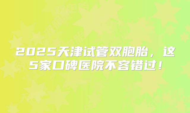 2025天津试管双胞胎,这5家口碑医院不容错过!