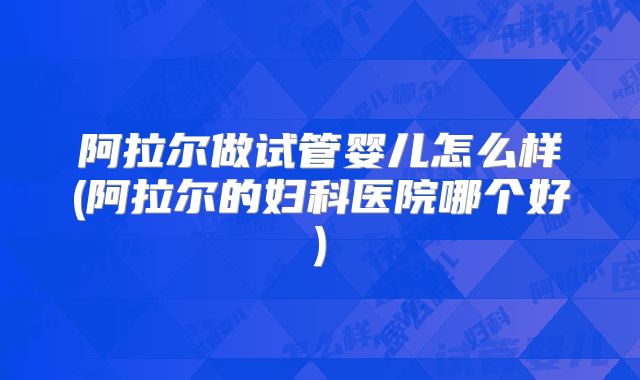 阿拉尔做试管婴儿怎么样(阿拉尔的妇科医院哪个好)