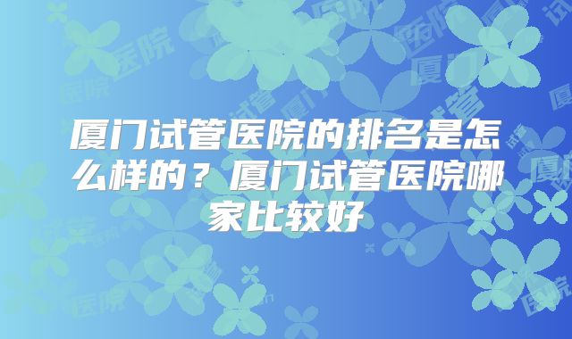 厦门试管医院的排名是怎么样的？厦门试管医院哪家比较好