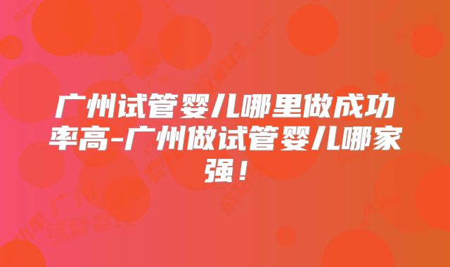 广州试管婴儿哪里做成功率高-广州做试管婴儿哪家强!