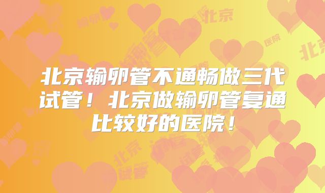 北京输卵管不通畅做三代试管!北京做输卵管复通比较好的医院!