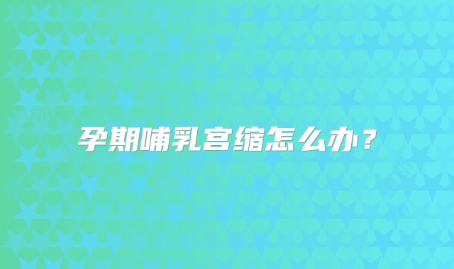 孕期哺乳宫缩怎么办?