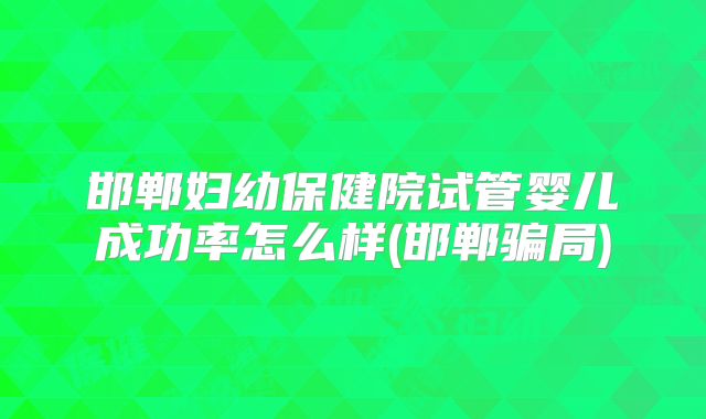 邯郸妇幼保健院试管婴儿成功率怎么样(邯郸骗局)