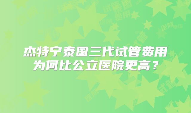 杰特宁泰国三代试管费用为何比公立医院更高?