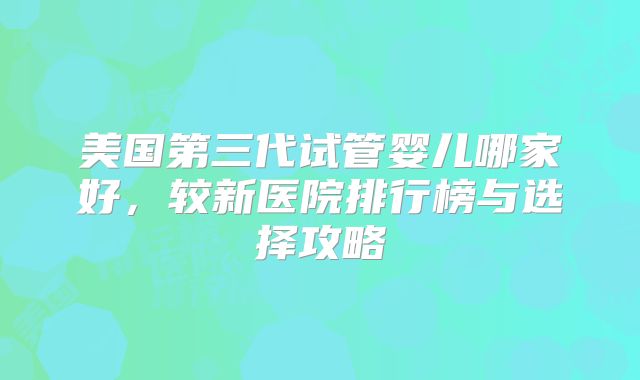 美国第三代试管婴儿哪家好,较新医院排行榜与选择攻略