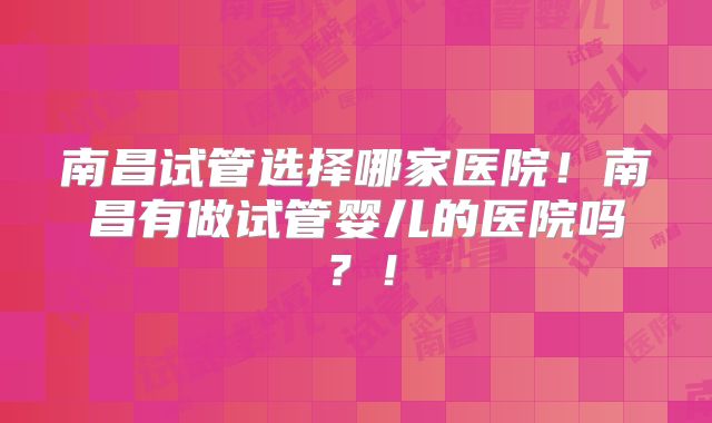 南昌试管选择哪家医院！南昌有做试管婴儿的医院吗？！