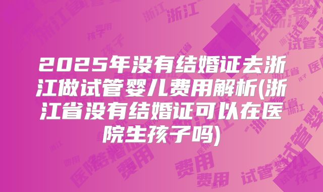 2025年没有结婚证去浙江做试管婴儿费用解析(浙江省没有结婚证可以在医院生孩子吗)