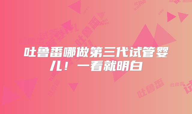 吐鲁番哪做第三代试管婴儿!一看就明白