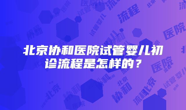 北京协和医院试管婴儿初诊流程是怎样的?