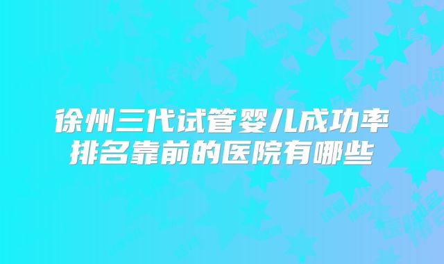 徐州三代试管婴儿成功率排名靠前的医院有哪些