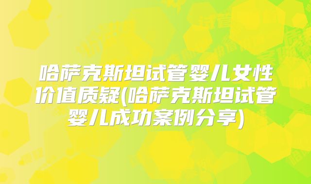 哈萨克斯坦试管婴儿女性价值质疑(哈萨克斯坦试管婴儿成功案例分享)