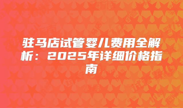 驻马店试管婴儿费用全解析:2025年详细价格指南