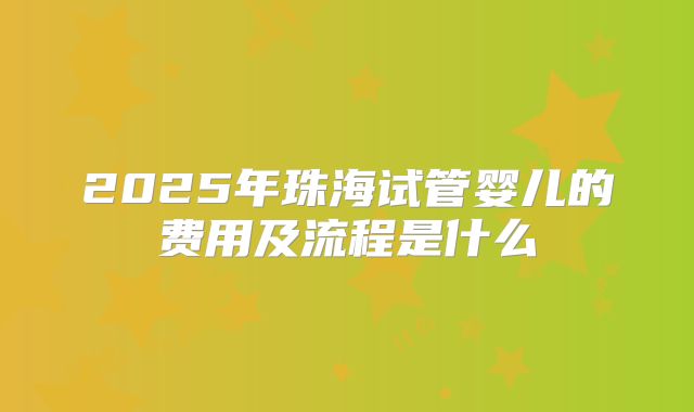 2025年珠海试管婴儿的费用及流程是什么