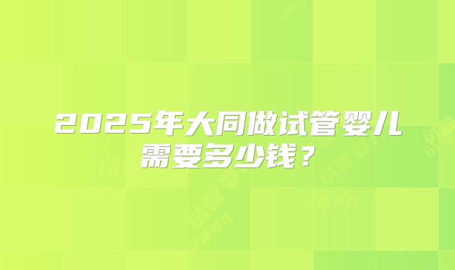 2025年大同做试管婴儿需要多少钱？
