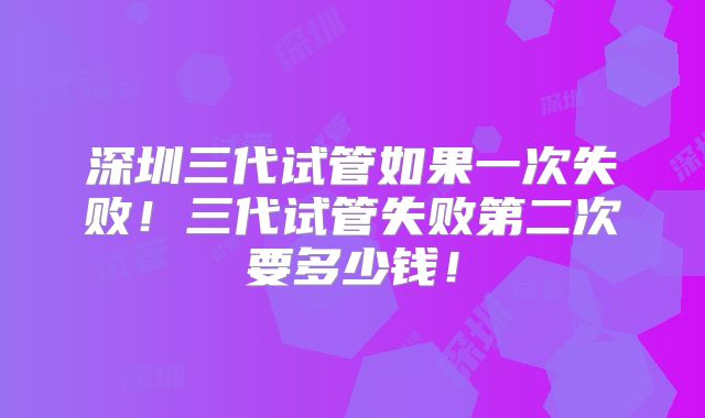 深圳三代试管如果一次失败!三代试管失败第二次要多少钱!