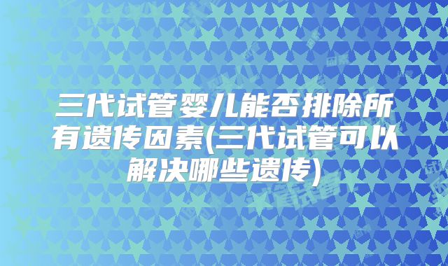 三代试管婴儿能否排除所有遗传因素(三代试管可以解决哪些遗传)