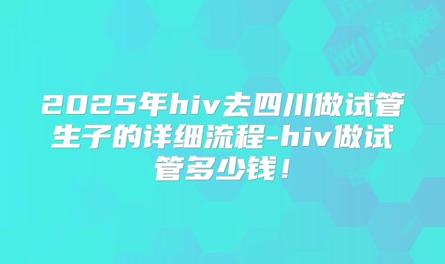 2025年hiv去四川做试管生子的详细流程-hiv做试管多少钱！