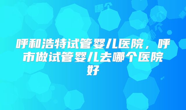 呼和浩特试管婴儿医院,呼市做试管婴儿去哪个医院好