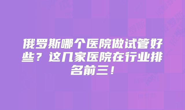 俄罗斯哪个医院做试管好些？这几家医院在行业排名前三！