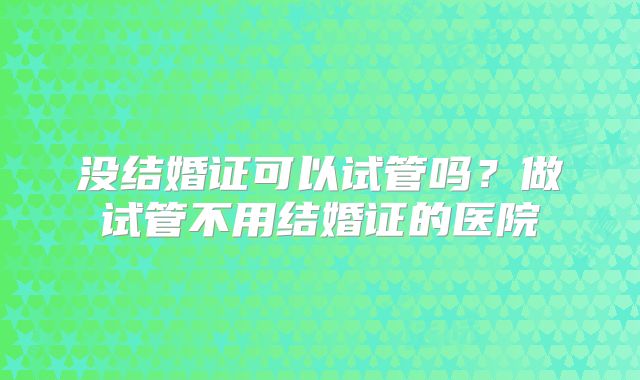 没结婚证可以试管吗?做试管不用结婚证的医院