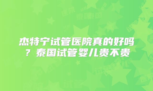 杰特宁试管医院真的好吗？泰国试管婴儿贵不贵