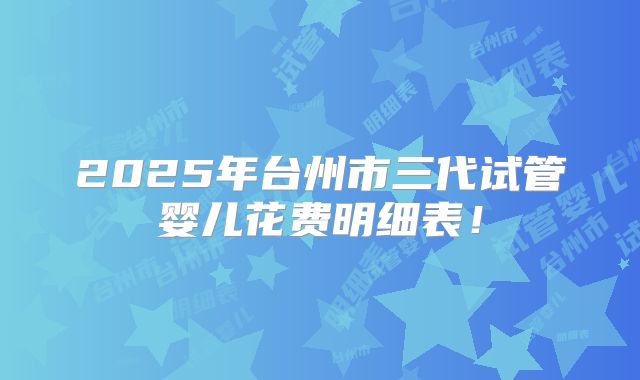 2025年台州市三代试管婴儿花费明细表!