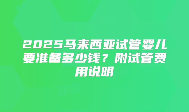 2025马来西亚试管婴儿要准备多少钱?附试管费用说明