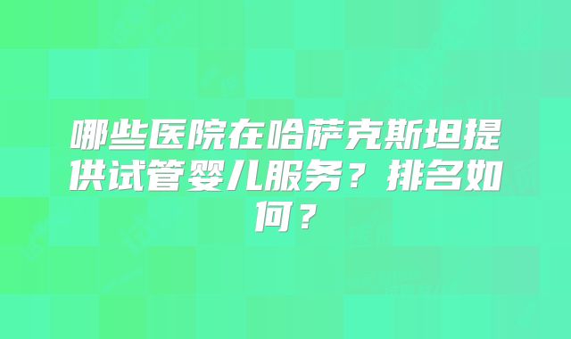 哪些医院在哈萨克斯坦提供试管婴儿服务?排名如何?