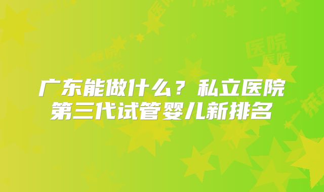广东能做什么?私立医院第三代试管婴儿新排名
