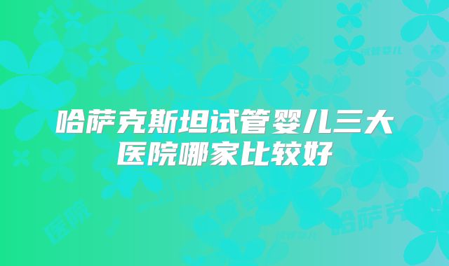 哈萨克斯坦试管婴儿三大医院哪家比较好