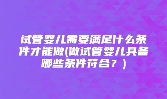 试管婴儿需要满足什么条件才能做(做试管婴儿具备哪些条件符合?)