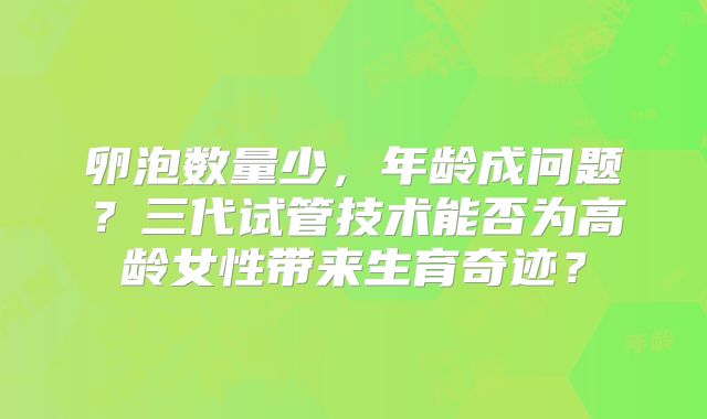 卵泡数量少,年龄成问题?三代试管技术能否为高龄女性带来生育奇迹?
