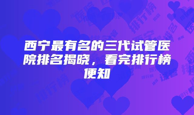 西宁最有名的三代试管医院排名揭晓,看完排行榜便知