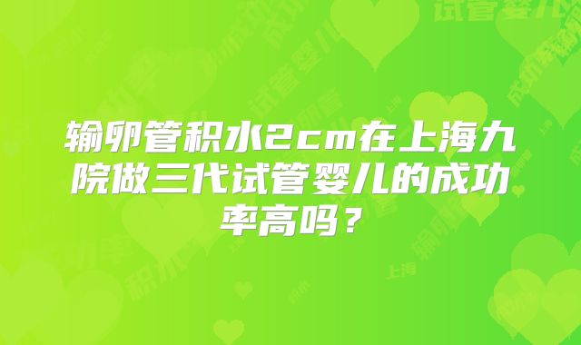 输卵管积水2cm在上海九院做三代试管婴儿的成功率高吗？