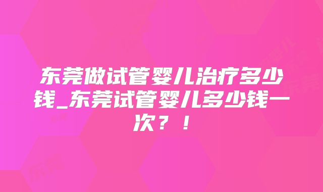 东莞做试管婴儿治疗多少钱_东莞试管婴儿多少钱一次？！