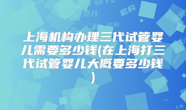 上海机构办理三代试管婴儿需要多少钱(在上海打三代试管婴儿大概要多少钱)