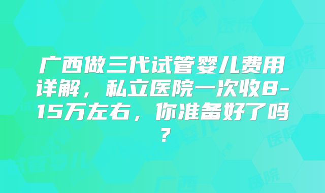 广西做三代试管婴儿费用详解，私立医院一次收8-15万左右，你准备好了吗？