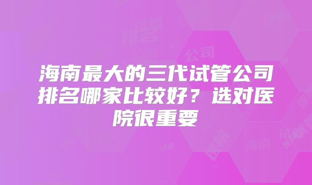 海南最大的三代试管公司排名哪家比较好?选对医院很重要