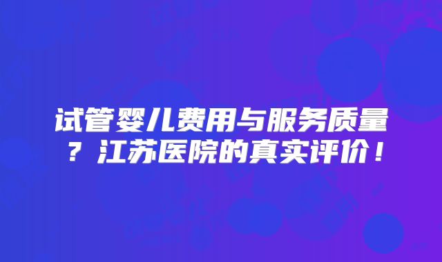 试管婴儿费用与服务质量?江苏医院的真实评价!