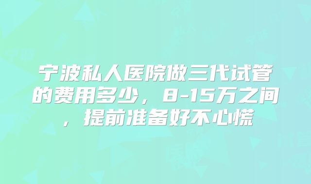 宁波私人医院做三代试管的费用多少,8-15万之间,提前准备好不心慌