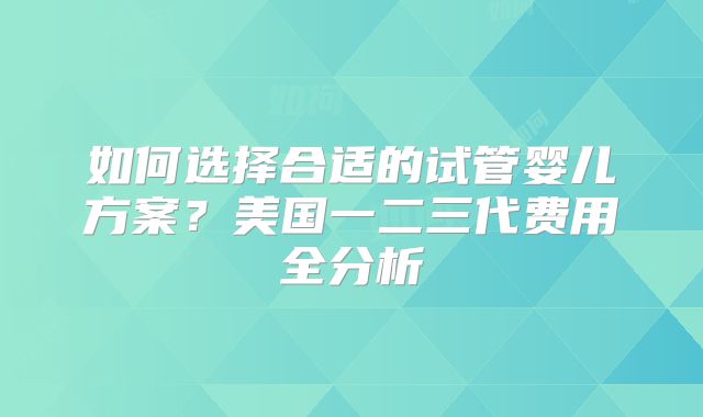 如何选择合适的试管婴儿方案?美国一二三代费用全分析