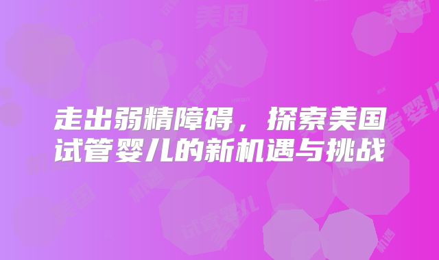 走出弱精障碍,探索美国试管婴儿的新机遇与挑战