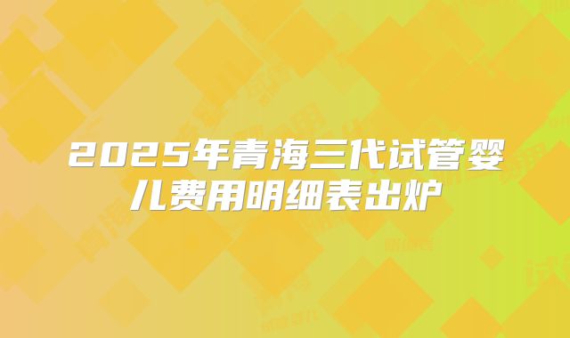 2025年青海三代试管婴儿费用明细表出炉