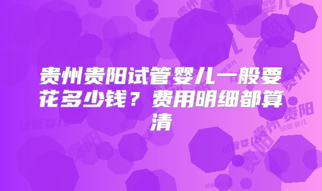贵州贵阳试管婴儿一般要花多少钱?费用明细都算清