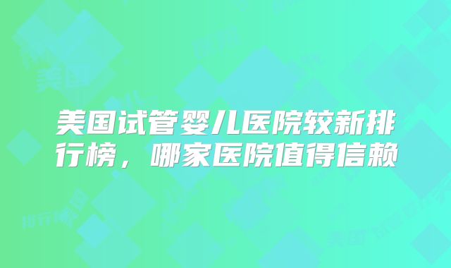 美国试管婴儿医院较新排行榜，哪家医院值得信赖